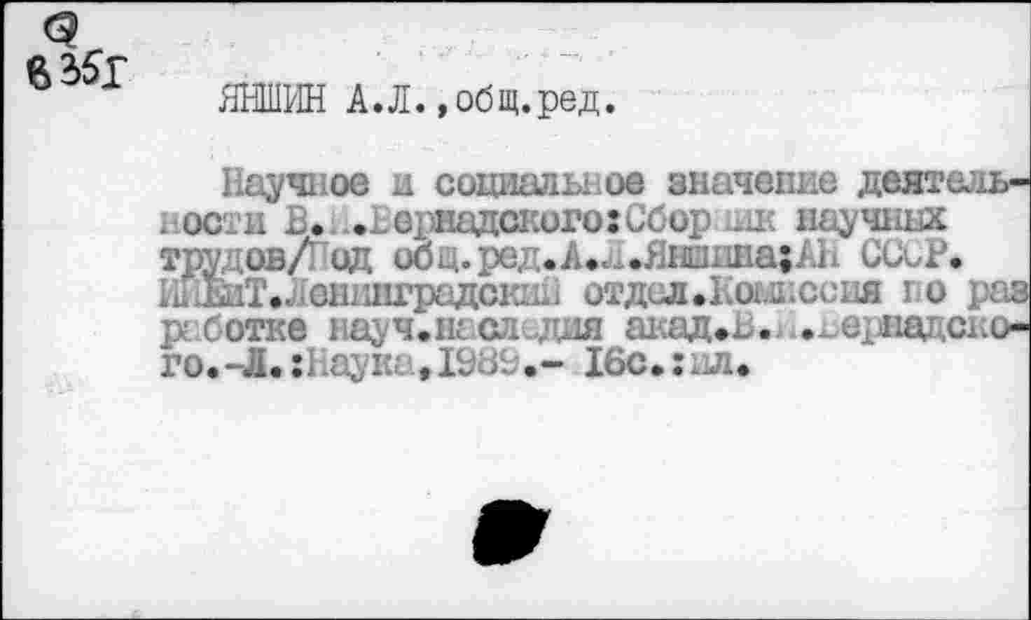 ﻿с
° ЯНШИН А.Л.,общ.ред
Научное и социальное значение деят< ности В.;..Вернадского:Сбор шк науч: трудов/ од общ. ред. Л.,..Яншина; АВ ССиР. 1иЖГ.ленинградский отдел.Комиссия го работке науч.наследия акад. . . ераад< го.-Л.:Вауш .- 16с.:.л.